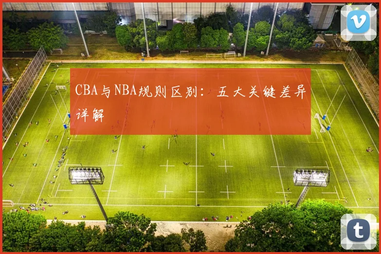 CBA与NBA规则区别：五大关键差异详解