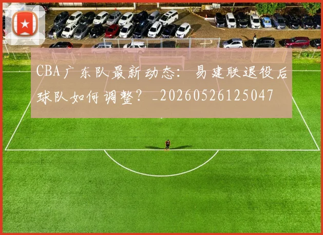 CBA广东队最新动态:易建联退役后球队如何调整?_20260526125047