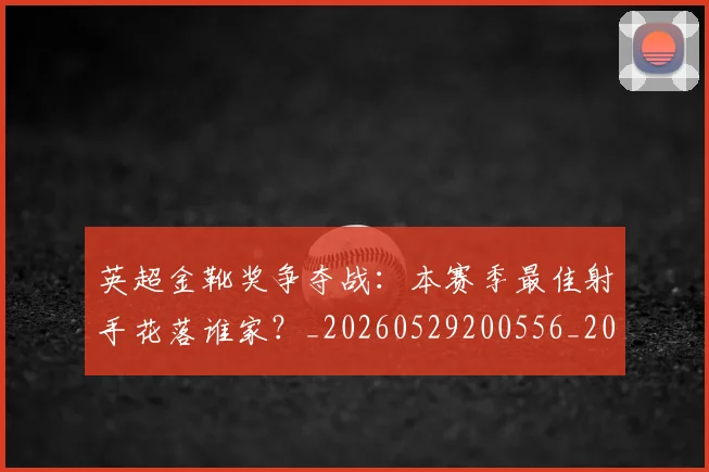 英超金靴奖争夺战:本赛季最佳射手花落谁家?_20260529200556_20260610170111