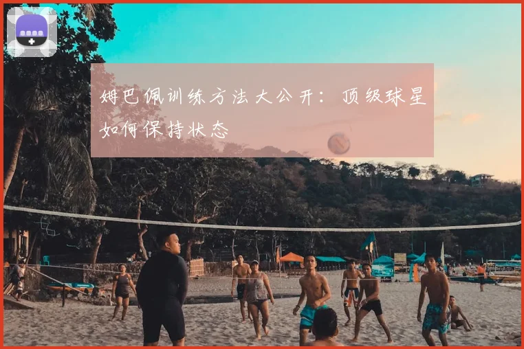 姆巴佩训练方法大公开：顶级球星如何保持状态