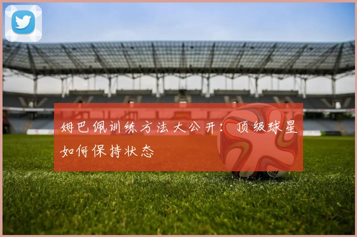 姆巴佩训练方法大公开：顶级球星如何保持状态