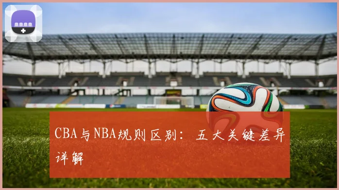 CBA与NBA规则区别：五大关键差异详解