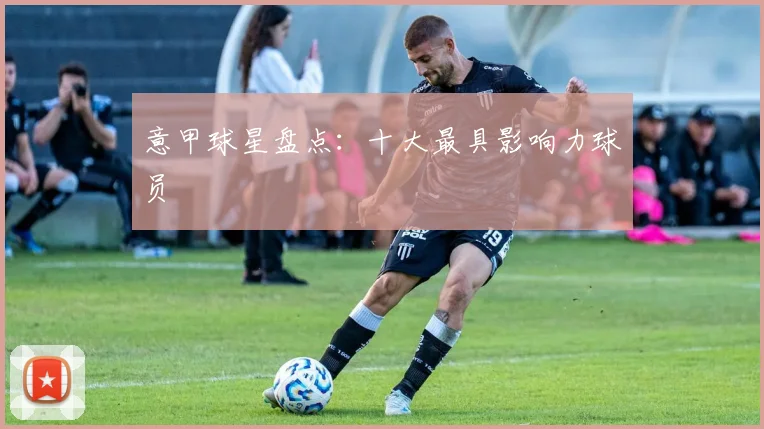 意甲球星盘点：十大最具影响力球员
