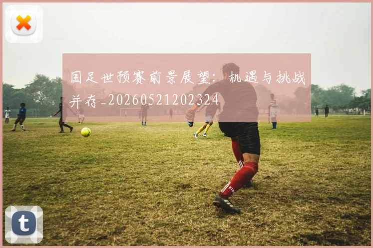 国足世预赛前景展望:机遇与挑战并存_20260521202324