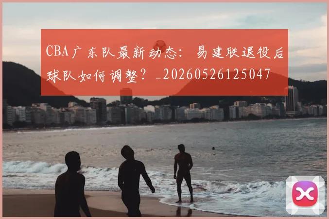 CBA广东队最新动态:易建联退役后球队如何调整?_20260526125047