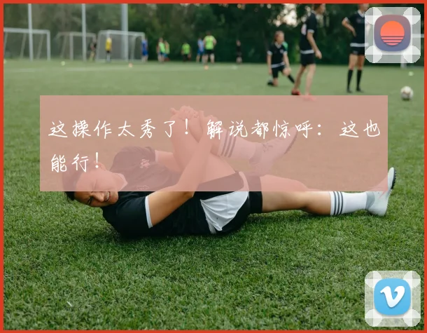 这操作太秀了！解说都惊呼：这也能行！