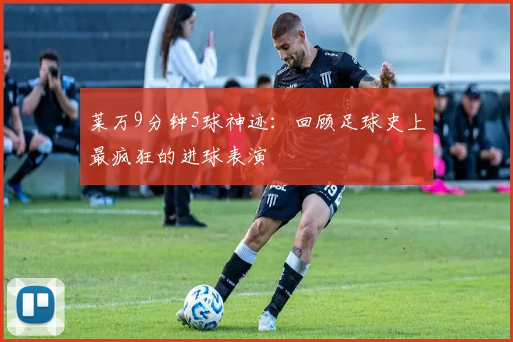 莱万9分钟5球神迹：回顾足球史上最疯狂的进球表演