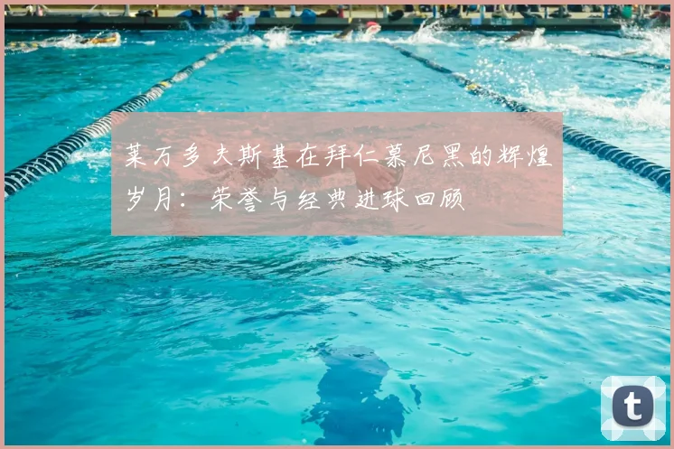 莱万多夫斯基在拜仁慕尼黑的辉煌岁月:荣誉与经典进球回顾